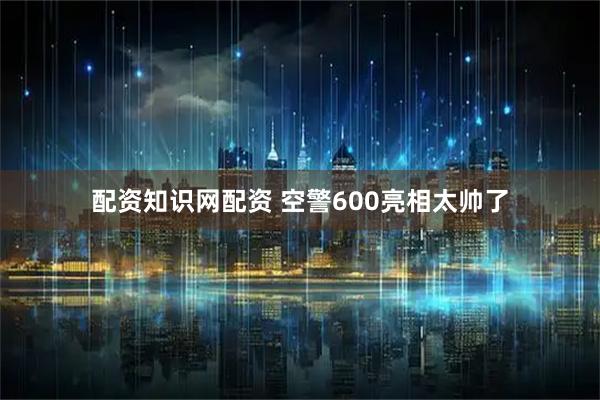 配资知识网配资 空警600亮相太帅了