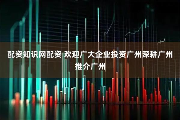 配资知识网配资 欢迎广大企业投资广州深耕广州推介广州