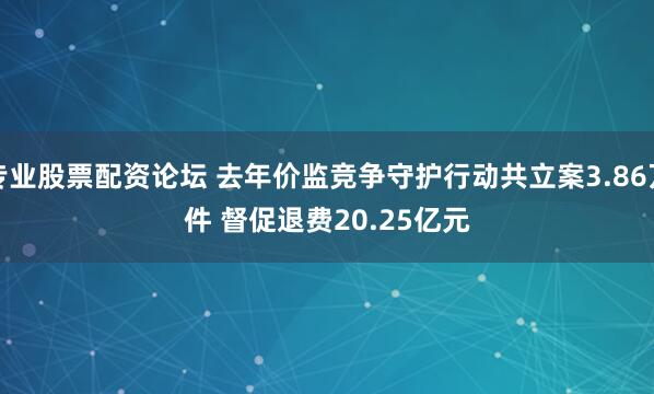 专业股票配资论坛 去年价监竞争守护行动共立案3.86万件 督促退费20.25亿元