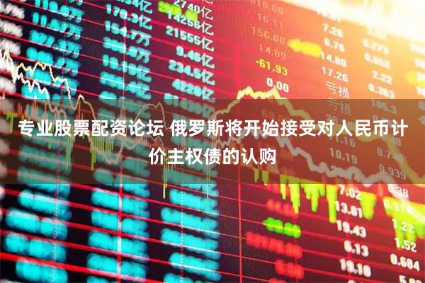 专业股票配资论坛 俄罗斯将开始接受对人民币计价主权债的认购