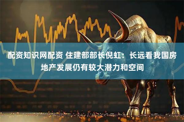 配资知识网配资 住建部部长倪虹：长远看我国房地产发展仍有较大潜力和空间