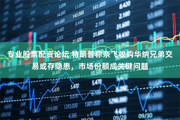专业股票配资论坛 特朗普称奈飞收购华纳兄弟交易或存隐患，市场份额成关键问题