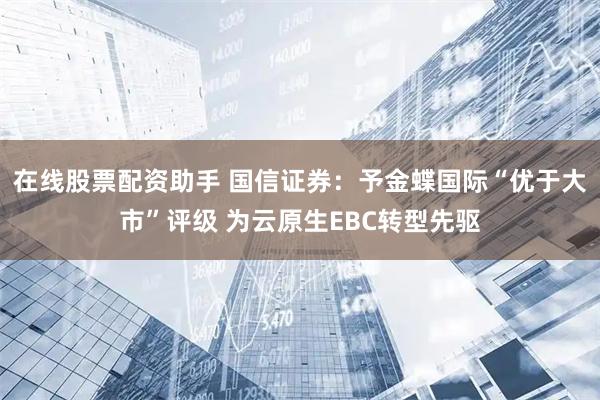 在线股票配资助手 国信证券：予金蝶国际“优于大市”评级 为云原生EBC转型先驱