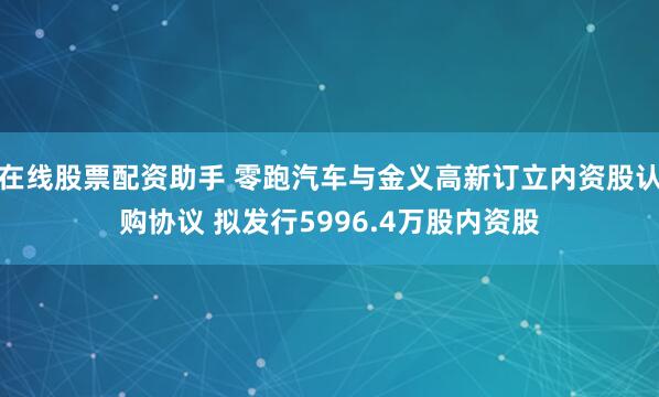 在线股票配资助手 零跑汽车与金义高新订立内资股认购协议 拟发行5996.4万股内资股