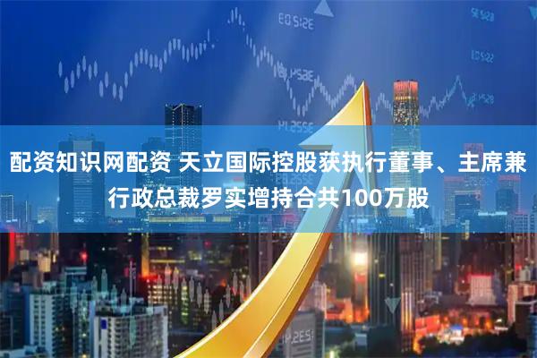 配资知识网配资 天立国际控股获执行董事、主席兼行政总裁罗实增持合共100万股