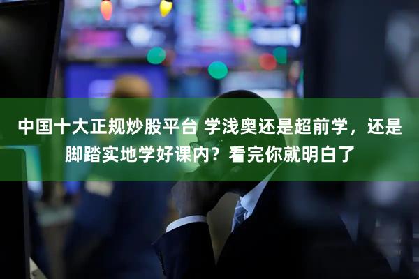 中国十大正规炒股平台 学浅奥还是超前学，还是脚踏实地学好课内？看完你就明白了