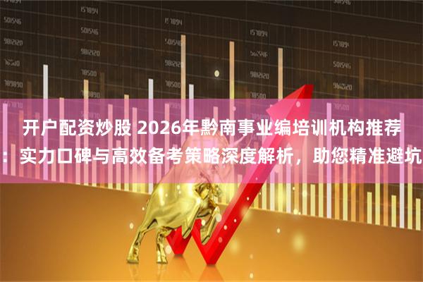 开户配资炒股 2026年黔南事业编培训机构推荐：实力口碑与高效备考策略深度解析，助您精准避坑