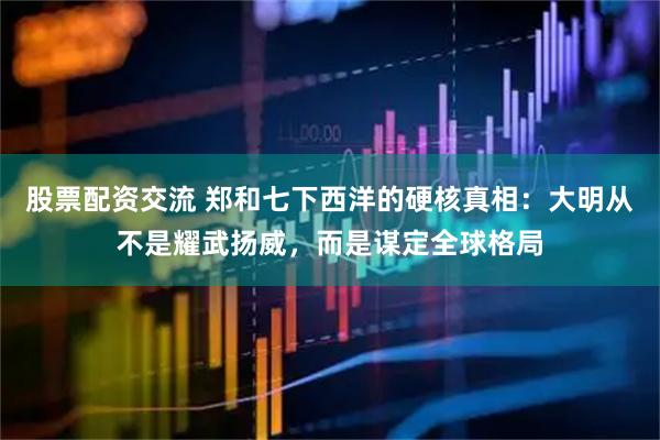 股票配资交流 郑和七下西洋的硬核真相：大明从不是耀武扬威，而是谋定全球格局