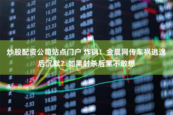 炒股配资公司站点门户 炸锅！金晨网传车祸逃逸后沉默？如果封杀后果不敢想