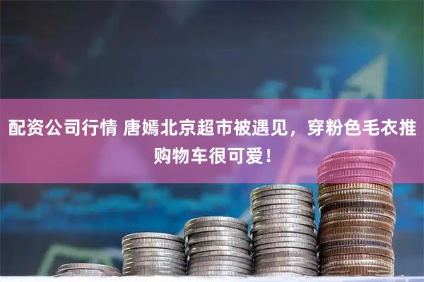 配资公司行情 唐嫣北京超市被遇见，穿粉色毛衣推购物车很可爱！