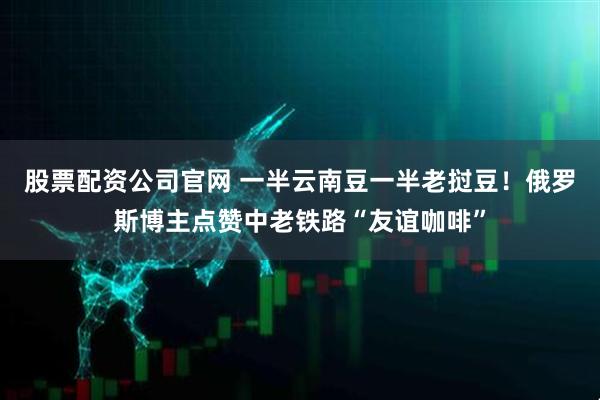 股票配资公司官网 一半云南豆一半老挝豆！俄罗斯博主点赞中老铁路“友谊咖啡”