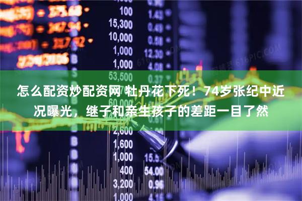 怎么配资炒配资网 牡丹花下死！74岁张纪中近况曝光，继子和亲生孩子的差距一目了然