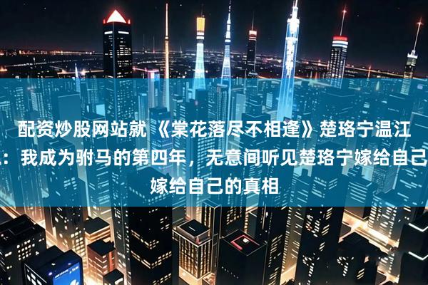 配资炒股网站就 《棠花落尽不相逢》楚珞宁温江临小说：我成为驸马的第四年，无意间听见楚珞宁嫁给自己的真相