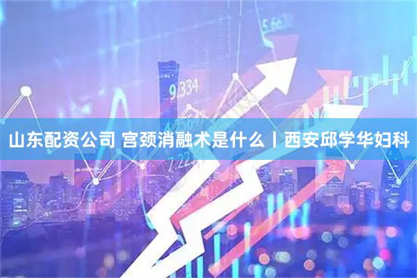 山东配资公司 宫颈消融术是什么丨西安邱学华妇科