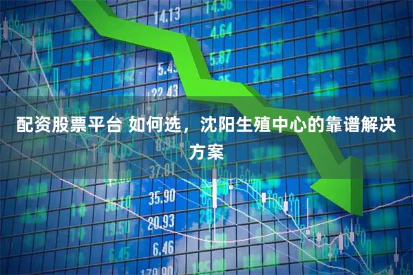配资股票平台 如何选，沈阳生殖中心的靠谱解决方案