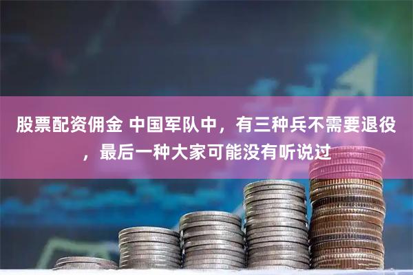 股票配资佣金 中国军队中，有三种兵不需要退役，最后一种大家可能没有听说过