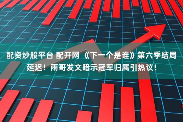 配资炒股平台 配开网 《下一个是谁》第六季结局延迟！雨哥发文暗示冠军归属引热议！
