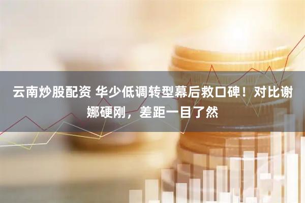 云南炒股配资 华少低调转型幕后救口碑！对比谢娜硬刚，差距一目了然