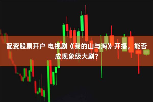 配资股票开户 电视剧《我的山与海》开播，能否成现象级大剧？