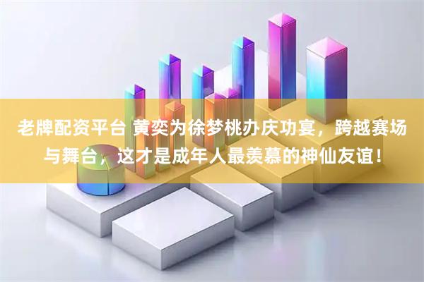 老牌配资平台 黄奕为徐梦桃办庆功宴，跨越赛场与舞台，这才是成年人最羡慕的神仙友谊！