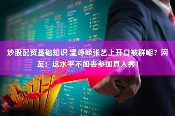 炒股配资基础知识 温峥嵘张艺上开口被群嘲？网友：这水平不如去参加真人秀！