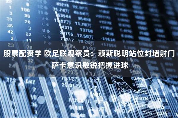 股票配资学 欧足联观察员：赖斯聪明站位封堵射门 萨卡意识敏锐把握进球