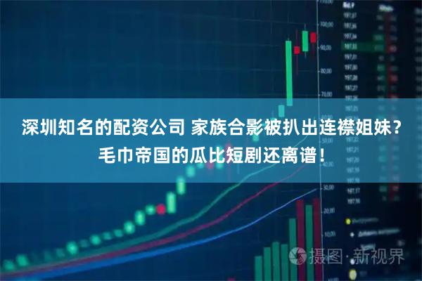 深圳知名的配资公司 家族合影被扒出连襟姐妹？毛巾帝国的瓜比短剧还离谱！