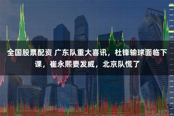 全国股票配资 广东队重大喜讯，杜锋输球面临下课，崔永熙要发威，北京队慌了