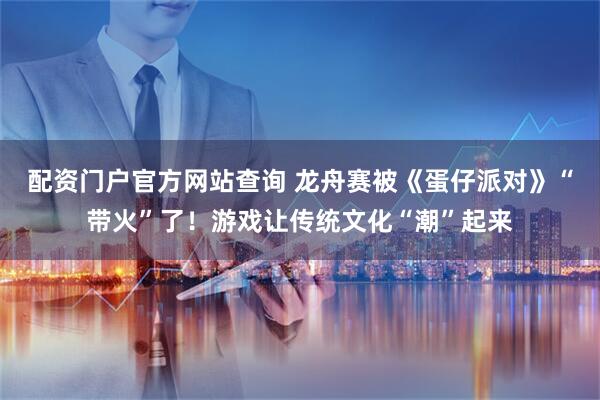 配资门户官方网站查询 龙舟赛被《蛋仔派对》“带火”了！游戏让传统文化“潮”起来