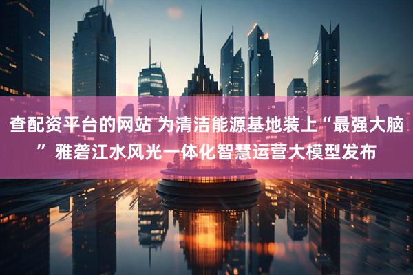 查配资平台的网站 为清洁能源基地装上“最强大脑” 雅砻江水风光一体化智慧运营大模型发布